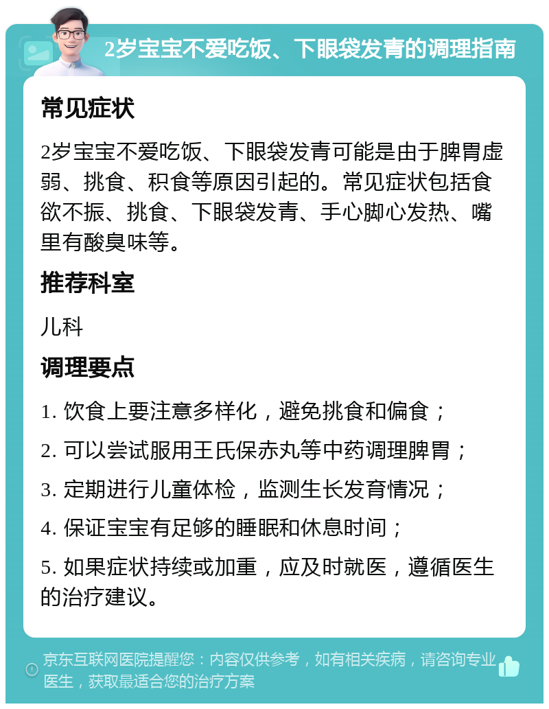 2岁宝宝不爱吃饭、下眼袋发青的调理指南 常见症状 2岁宝宝不爱吃饭、下眼袋发青可能是由于脾胃虚弱、挑食、积食等原因引起的。常见症状包括食欲不振、挑食、下眼袋发青、手心脚心发热、嘴里有酸臭味等。 推荐科室 儿科 调理要点 1. 饮食上要注意多样化，避免挑食和偏食； 2. 可以尝试服用王氏保赤丸等中药调理脾胃； 3. 定期进行儿童体检，监测生长发育情况； 4. 保证宝宝有足够的睡眠和休息时间； 5. 如果症状持续或加重，应及时就医，遵循医生的治疗建议。