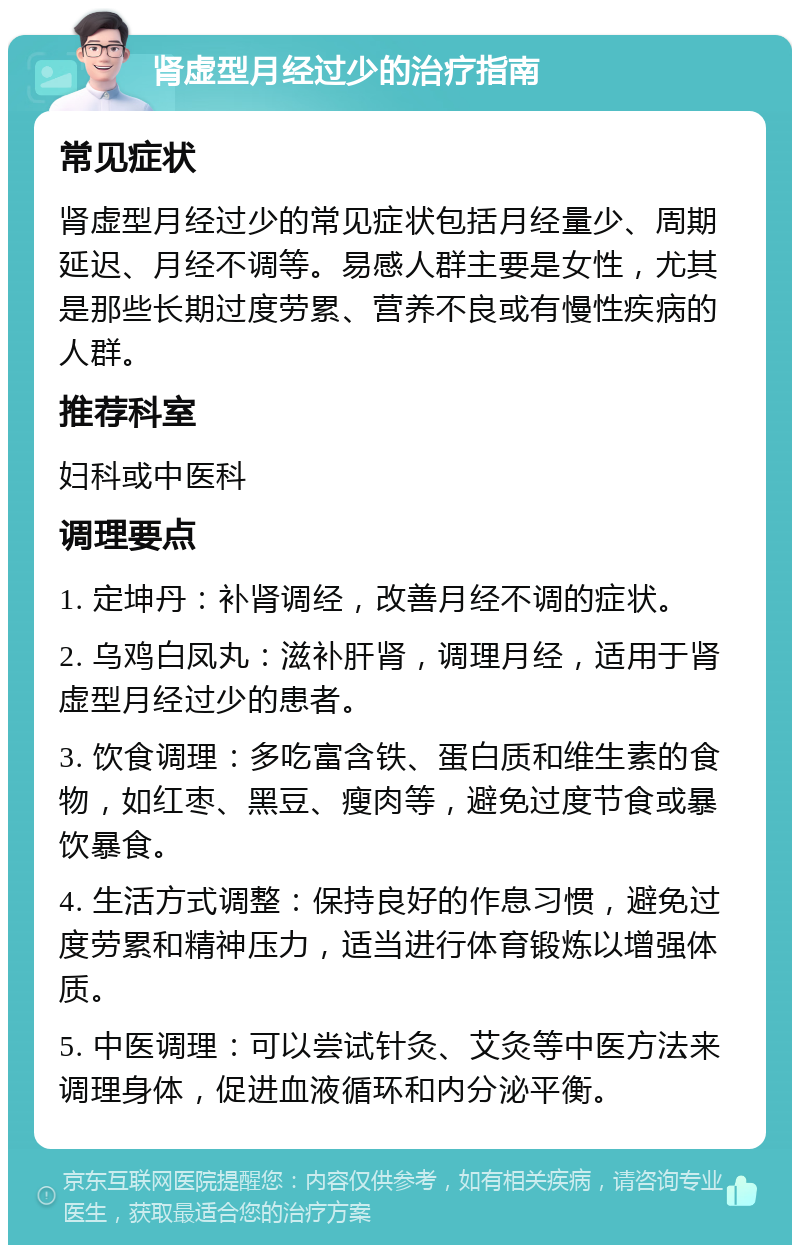 肾虚型月经过少的治疗指南 常见症状 肾虚型月经过少的常见症状包括月经量少、周期延迟、月经不调等。易感人群主要是女性，尤其是那些长期过度劳累、营养不良或有慢性疾病的人群。 推荐科室 妇科或中医科 调理要点 1. 定坤丹：补肾调经，改善月经不调的症状。 2. 乌鸡白凤丸：滋补肝肾，调理月经，适用于肾虚型月经过少的患者。 3. 饮食调理：多吃富含铁、蛋白质和维生素的食物，如红枣、黑豆、瘦肉等，避免过度节食或暴饮暴食。 4. 生活方式调整：保持良好的作息习惯，避免过度劳累和精神压力，适当进行体育锻炼以增强体质。 5. 中医调理：可以尝试针灸、艾灸等中医方法来调理身体，促进血液循环和内分泌平衡。