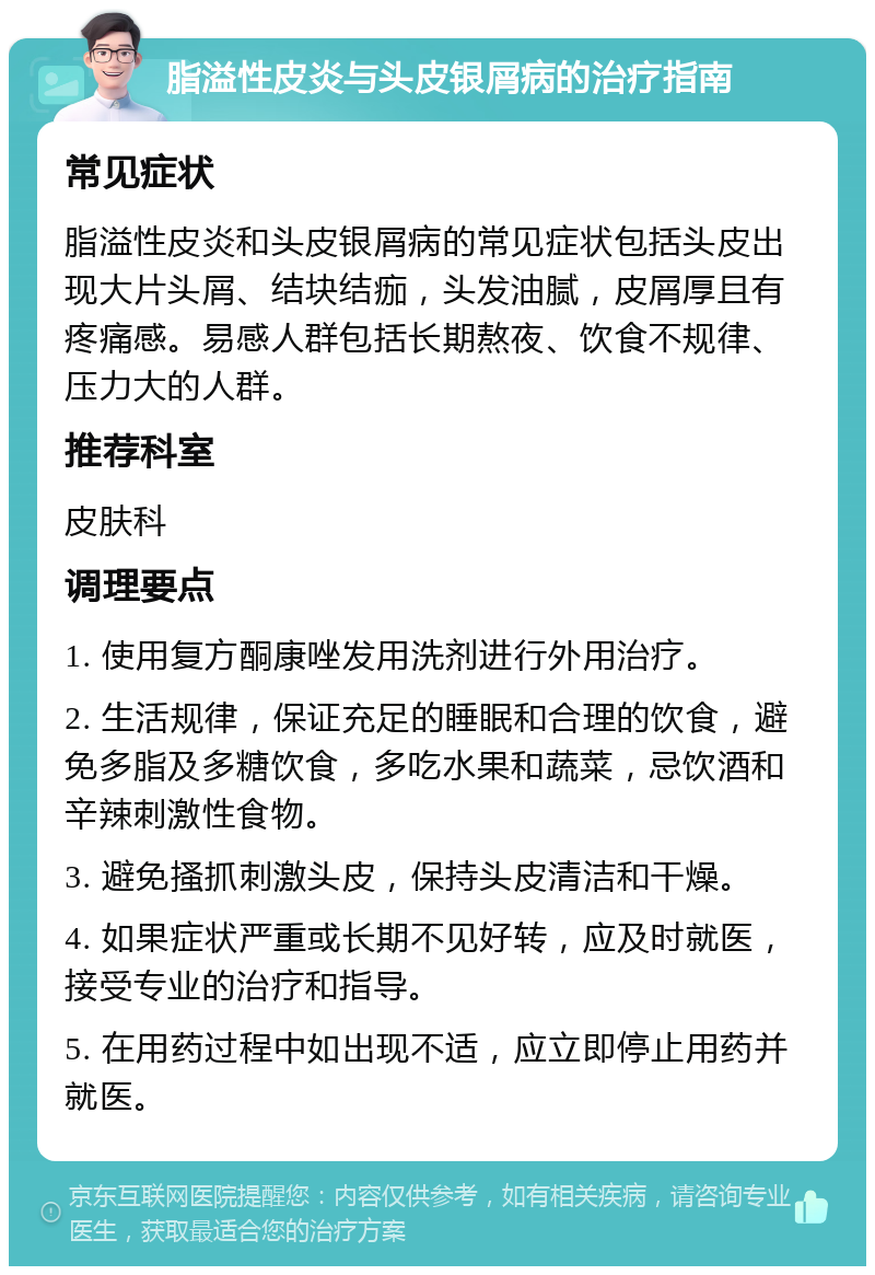 脂溢性皮炎与头皮银屑病的治疗指南 常见症状 脂溢性皮炎和头皮银屑病的常见症状包括头皮出现大片头屑、结块结痂，头发油腻，皮屑厚且有疼痛感。易感人群包括长期熬夜、饮食不规律、压力大的人群。 推荐科室 皮肤科 调理要点 1. 使用复方酮康唑发用洗剂进行外用治疗。 2. 生活规律，保证充足的睡眠和合理的饮食，避免多脂及多糖饮食，多吃水果和蔬菜，忌饮酒和辛辣刺激性食物。 3. 避免搔抓刺激头皮，保持头皮清洁和干燥。 4. 如果症状严重或长期不见好转，应及时就医，接受专业的治疗和指导。 5. 在用药过程中如出现不适，应立即停止用药并就医。