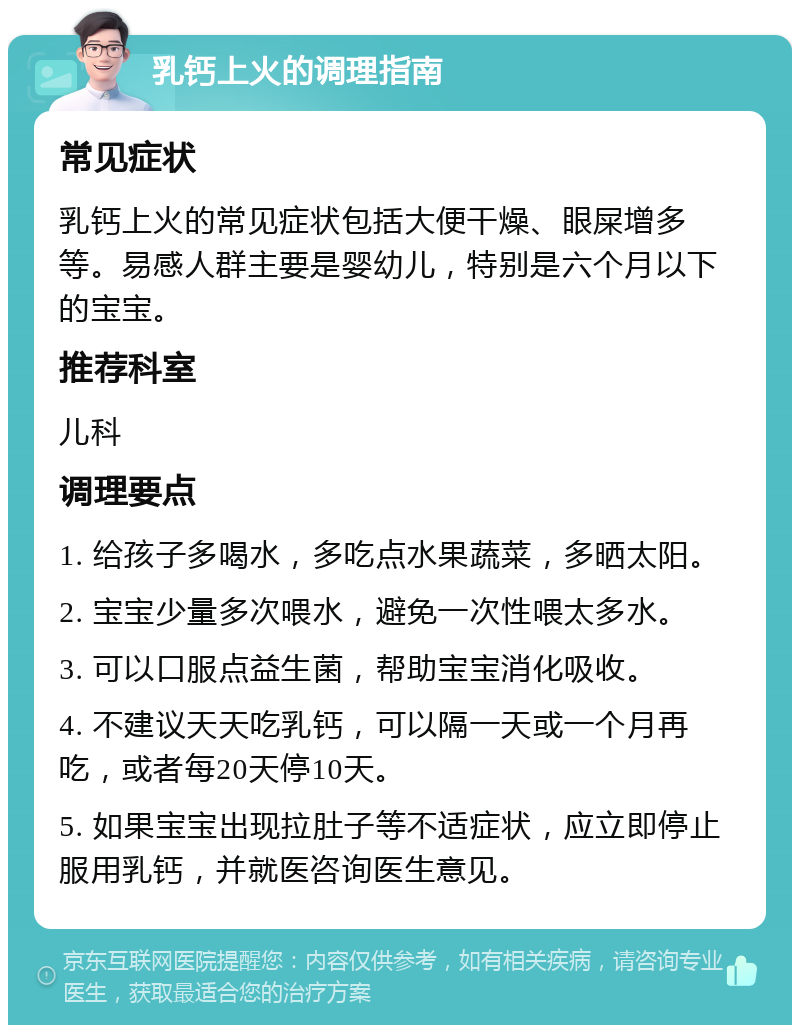 乳钙上火的调理指南 常见症状 乳钙上火的常见症状包括大便干燥、眼屎增多等。易感人群主要是婴幼儿，特别是六个月以下的宝宝。 推荐科室 儿科 调理要点 1. 给孩子多喝水，多吃点水果蔬菜，多晒太阳。 2. 宝宝少量多次喂水，避免一次性喂太多水。 3. 可以口服点益生菌，帮助宝宝消化吸收。 4. 不建议天天吃乳钙，可以隔一天或一个月再吃，或者每20天停10天。 5. 如果宝宝出现拉肚子等不适症状，应立即停止服用乳钙，并就医咨询医生意见。