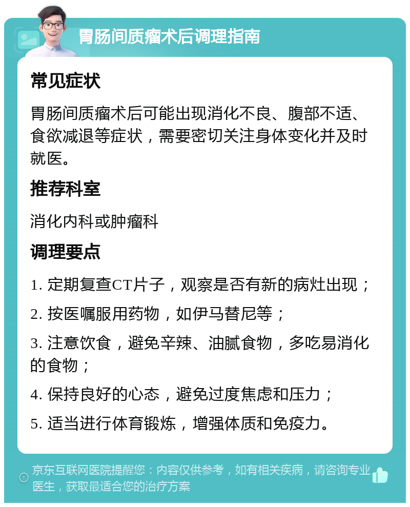 胃肠间质瘤术后调理指南 常见症状 胃肠间质瘤术后可能出现消化不良、腹部不适、食欲减退等症状，需要密切关注身体变化并及时就医。 推荐科室 消化内科或肿瘤科 调理要点 1. 定期复查CT片子，观察是否有新的病灶出现； 2. 按医嘱服用药物，如伊马替尼等； 3. 注意饮食，避免辛辣、油腻食物，多吃易消化的食物； 4. 保持良好的心态，避免过度焦虑和压力； 5. 适当进行体育锻炼，增强体质和免疫力。