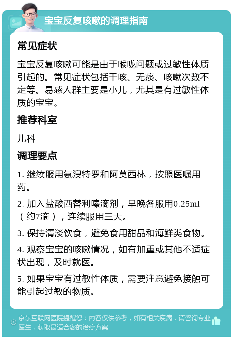 宝宝反复咳嗽的调理指南 常见症状 宝宝反复咳嗽可能是由于喉咙问题或过敏性体质引起的。常见症状包括干咳、无痰、咳嗽次数不定等。易感人群主要是小儿，尤其是有过敏性体质的宝宝。 推荐科室 儿科 调理要点 1. 继续服用氨溴特罗和阿莫西林，按照医嘱用药。 2. 加入盐酸西替利嗪滴剂，早晚各服用0.25ml（约7滴），连续服用三天。 3. 保持清淡饮食，避免食用甜品和海鲜类食物。 4. 观察宝宝的咳嗽情况，如有加重或其他不适症状出现，及时就医。 5. 如果宝宝有过敏性体质，需要注意避免接触可能引起过敏的物质。