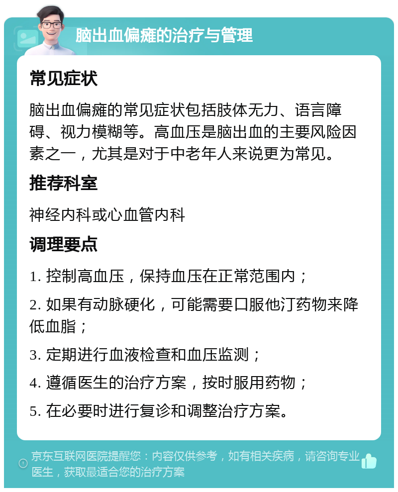 脑出血偏瘫的治疗与管理 常见症状 脑出血偏瘫的常见症状包括肢体无力、语言障碍、视力模糊等。高血压是脑出血的主要风险因素之一，尤其是对于中老年人来说更为常见。 推荐科室 神经内科或心血管内科 调理要点 1. 控制高血压，保持血压在正常范围内； 2. 如果有动脉硬化，可能需要口服他汀药物来降低血脂； 3. 定期进行血液检查和血压监测； 4. 遵循医生的治疗方案，按时服用药物； 5. 在必要时进行复诊和调整治疗方案。