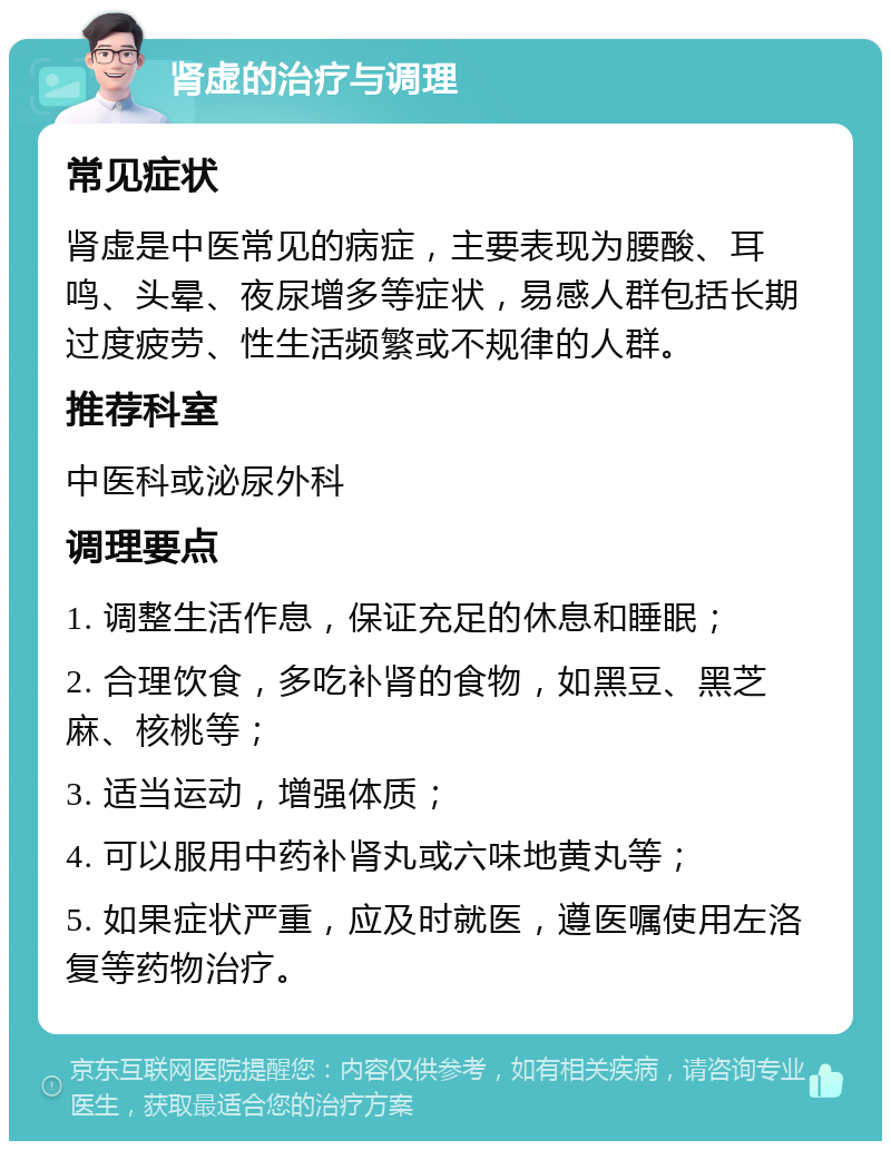 肾虚的治疗与调理 常见症状 肾虚是中医常见的病症，主要表现为腰酸、耳鸣、头晕、夜尿增多等症状，易感人群包括长期过度疲劳、性生活频繁或不规律的人群。 推荐科室 中医科或泌尿外科 调理要点 1. 调整生活作息，保证充足的休息和睡眠； 2. 合理饮食，多吃补肾的食物，如黑豆、黑芝麻、核桃等； 3. 适当运动，增强体质； 4. 可以服用中药补肾丸或六味地黄丸等； 5. 如果症状严重，应及时就医，遵医嘱使用左洛复等药物治疗。