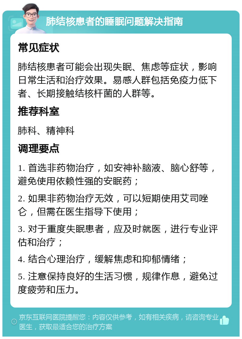 肺结核患者的睡眠问题解决指南 常见症状 肺结核患者可能会出现失眠、焦虑等症状，影响日常生活和治疗效果。易感人群包括免疫力低下者、长期接触结核杆菌的人群等。 推荐科室 肺科、精神科 调理要点 1. 首选非药物治疗，如安神补脑液、脑心舒等，避免使用依赖性强的安眠药； 2. 如果非药物治疗无效，可以短期使用艾司唑仑，但需在医生指导下使用； 3. 对于重度失眠患者，应及时就医，进行专业评估和治疗； 4. 结合心理治疗，缓解焦虑和抑郁情绪； 5. 注意保持良好的生活习惯，规律作息，避免过度疲劳和压力。