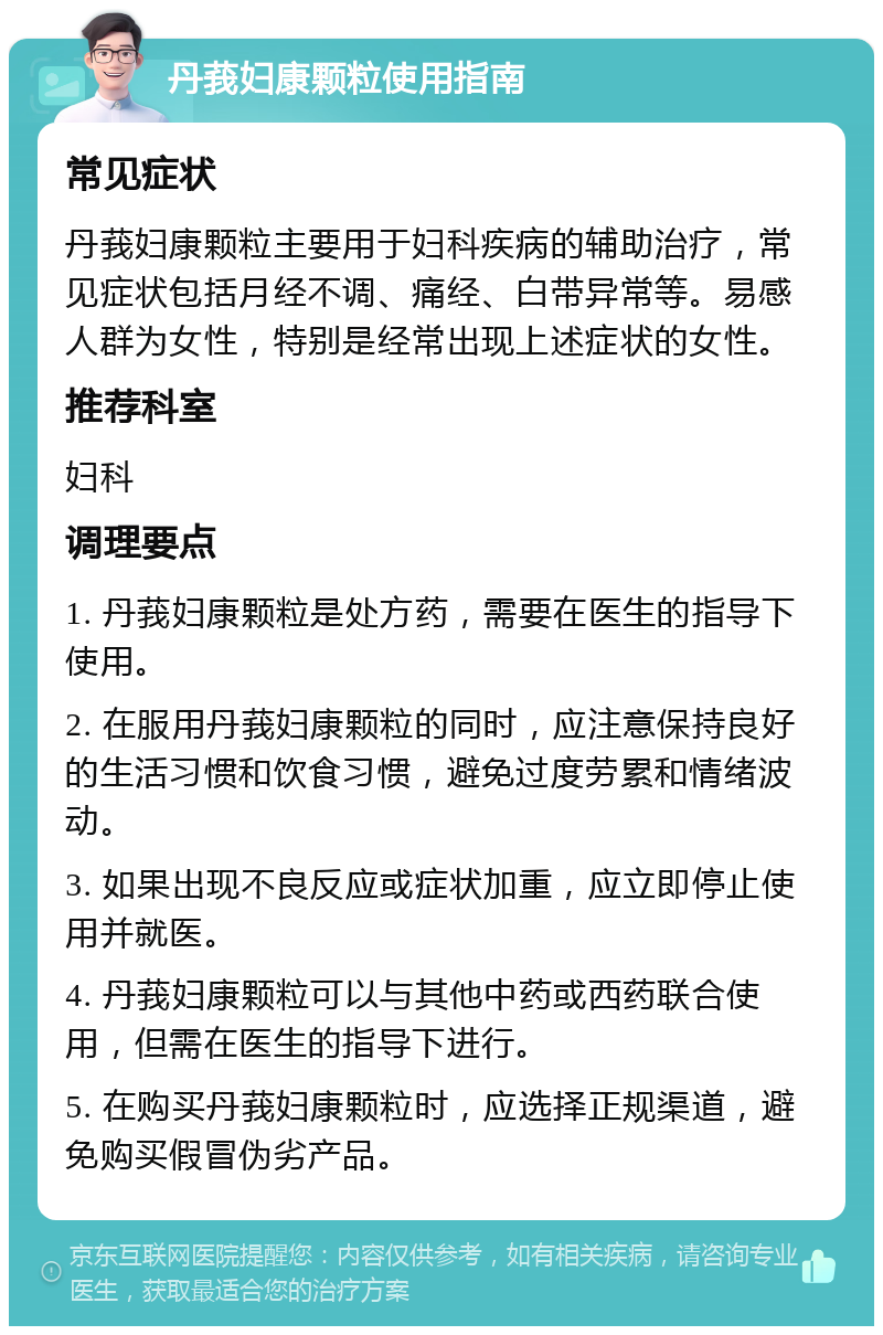 丹莪妇康颗粒使用指南 常见症状 丹莪妇康颗粒主要用于妇科疾病的辅助治疗，常见症状包括月经不调、痛经、白带异常等。易感人群为女性，特别是经常出现上述症状的女性。 推荐科室 妇科 调理要点 1. 丹莪妇康颗粒是处方药，需要在医生的指导下使用。 2. 在服用丹莪妇康颗粒的同时，应注意保持良好的生活习惯和饮食习惯，避免过度劳累和情绪波动。 3. 如果出现不良反应或症状加重，应立即停止使用并就医。 4. 丹莪妇康颗粒可以与其他中药或西药联合使用，但需在医生的指导下进行。 5. 在购买丹莪妇康颗粒时，应选择正规渠道，避免购买假冒伪劣产品。