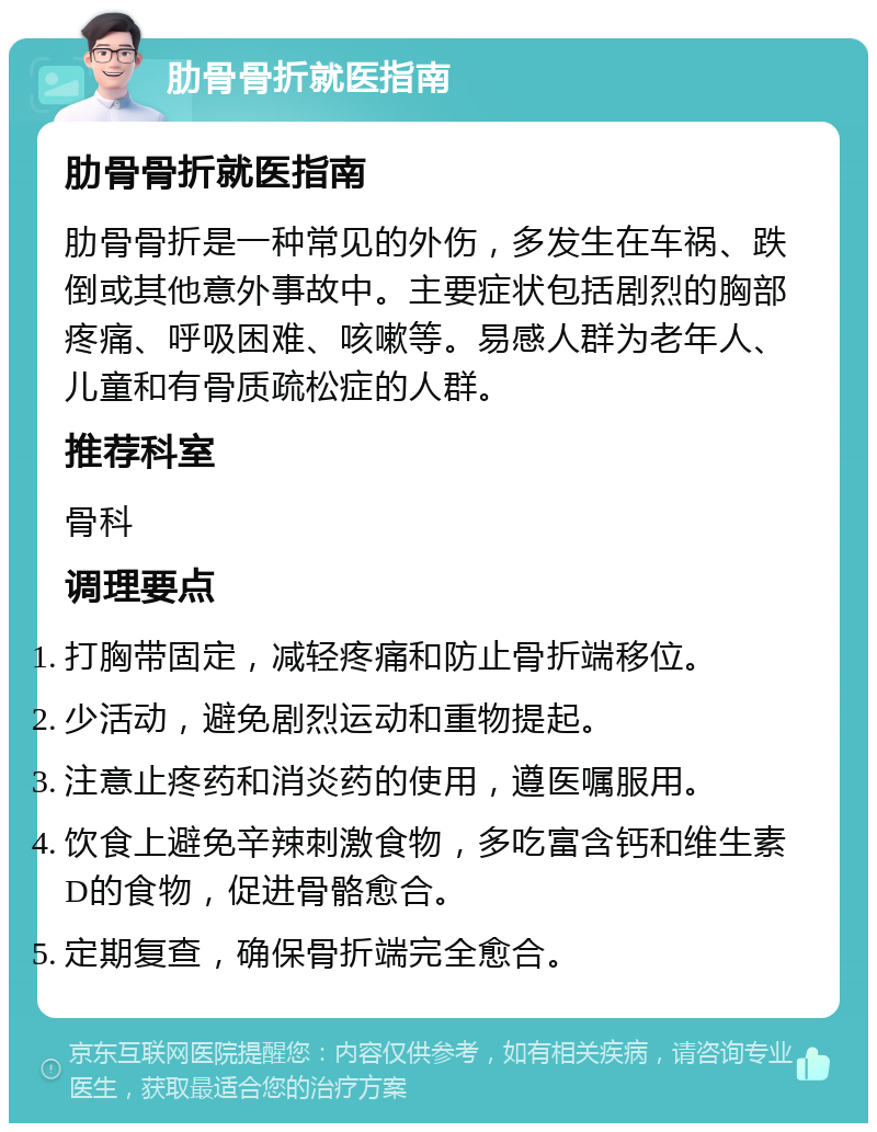 肋骨骨折就医指南 肋骨骨折就医指南 肋骨骨折是一种常见的外伤，多发生在车祸、跌倒或其他意外事故中。主要症状包括剧烈的胸部疼痛、呼吸困难、咳嗽等。易感人群为老年人、儿童和有骨质疏松症的人群。 推荐科室 骨科 调理要点 打胸带固定，减轻疼痛和防止骨折端移位。 少活动，避免剧烈运动和重物提起。 注意止疼药和消炎药的使用，遵医嘱服用。 饮食上避免辛辣刺激食物，多吃富含钙和维生素D的食物，促进骨骼愈合。 定期复查，确保骨折端完全愈合。