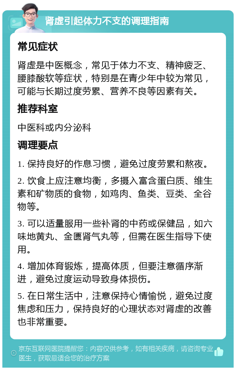 肾虚引起体力不支的调理指南 常见症状 肾虚是中医概念，常见于体力不支、精神疲乏、腰膝酸软等症状，特别是在青少年中较为常见，可能与长期过度劳累、营养不良等因素有关。 推荐科室 中医科或内分泌科 调理要点 1. 保持良好的作息习惯，避免过度劳累和熬夜。 2. 饮食上应注意均衡，多摄入富含蛋白质、维生素和矿物质的食物，如鸡肉、鱼类、豆类、全谷物等。 3. 可以适量服用一些补肾的中药或保健品，如六味地黄丸、金匮肾气丸等，但需在医生指导下使用。 4. 增加体育锻炼，提高体质，但要注意循序渐进，避免过度运动导致身体损伤。 5. 在日常生活中，注意保持心情愉悦，避免过度焦虑和压力，保持良好的心理状态对肾虚的改善也非常重要。