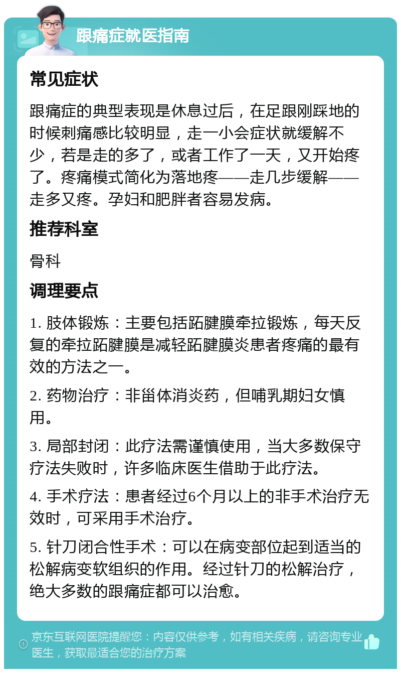 跟痛症就医指南 常见症状 跟痛症的典型表现是休息过后，在足跟刚踩地的时候刺痛感比较明显，走一小会症状就缓解不少，若是走的多了，或者工作了一天，又开始疼了。疼痛模式简化为落地疼——走几步缓解——走多又疼。孕妇和肥胖者容易发病。 推荐科室 骨科 调理要点 1. 肢体锻炼：主要包括跖腱膜牵拉锻炼，每天反复的牵拉跖腱膜是减轻跖腱膜炎患者疼痛的最有效的方法之一。 2. 药物治疗：非甾体消炎药，但哺乳期妇女慎用。 3. 局部封闭：此疗法需谨慎使用，当大多数保守疗法失败时，许多临床医生借助于此疗法。 4. 手术疗法：患者经过6个月以上的非手术治疗无效时，可采用手术治疗。 5. 针刀闭合性手术：可以在病变部位起到适当的松解病变软组织的作用。经过针刀的松解治疗，绝大多数的跟痛症都可以治愈。