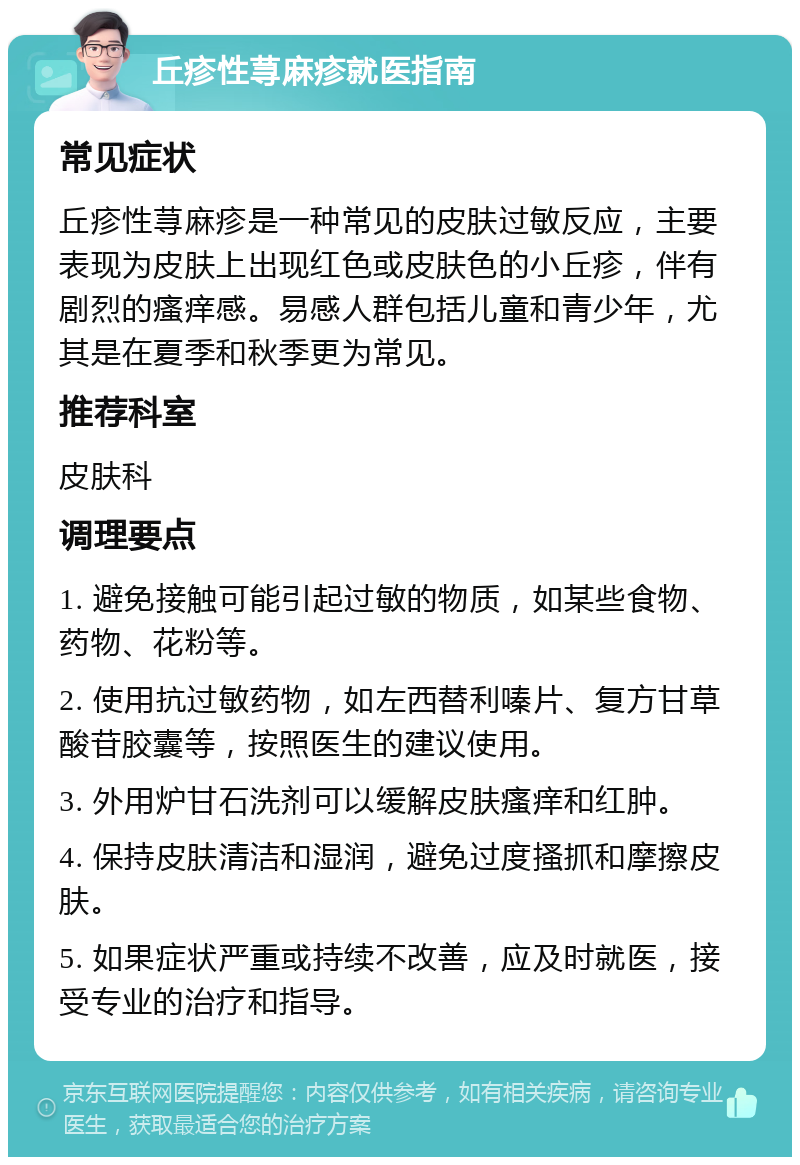 丘疹性荨麻疹就医指南 常见症状 丘疹性荨麻疹是一种常见的皮肤过敏反应，主要表现为皮肤上出现红色或皮肤色的小丘疹，伴有剧烈的瘙痒感。易感人群包括儿童和青少年，尤其是在夏季和秋季更为常见。 推荐科室 皮肤科 调理要点 1. 避免接触可能引起过敏的物质，如某些食物、药物、花粉等。 2. 使用抗过敏药物，如左西替利嗪片、复方甘草酸苷胶囊等，按照医生的建议使用。 3. 外用炉甘石洗剂可以缓解皮肤瘙痒和红肿。 4. 保持皮肤清洁和湿润，避免过度搔抓和摩擦皮肤。 5. 如果症状严重或持续不改善，应及时就医，接受专业的治疗和指导。