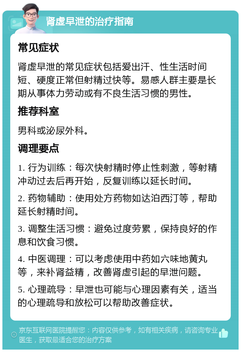 肾虚早泄的治疗指南 常见症状 肾虚早泄的常见症状包括爱出汗、性生活时间短、硬度正常但射精过快等。易感人群主要是长期从事体力劳动或有不良生活习惯的男性。 推荐科室 男科或泌尿外科。 调理要点 1. 行为训练：每次快射精时停止性刺激，等射精冲动过去后再开始，反复训练以延长时间。 2. 药物辅助：使用处方药物如达泊西汀等，帮助延长射精时间。 3. 调整生活习惯：避免过度劳累，保持良好的作息和饮食习惯。 4. 中医调理：可以考虑使用中药如六味地黄丸等，来补肾益精，改善肾虚引起的早泄问题。 5. 心理疏导：早泄也可能与心理因素有关，适当的心理疏导和放松可以帮助改善症状。