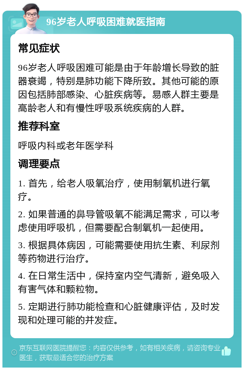 96岁老人呼吸困难就医指南 常见症状 96岁老人呼吸困难可能是由于年龄增长导致的脏器衰竭，特别是肺功能下降所致。其他可能的原因包括肺部感染、心脏疾病等。易感人群主要是高龄老人和有慢性呼吸系统疾病的人群。 推荐科室 呼吸内科或老年医学科 调理要点 1. 首先，给老人吸氧治疗，使用制氧机进行氧疗。 2. 如果普通的鼻导管吸氧不能满足需求，可以考虑使用呼吸机，但需要配合制氧机一起使用。 3. 根据具体病因，可能需要使用抗生素、利尿剂等药物进行治疗。 4. 在日常生活中，保持室内空气清新，避免吸入有害气体和颗粒物。 5. 定期进行肺功能检查和心脏健康评估，及时发现和处理可能的并发症。