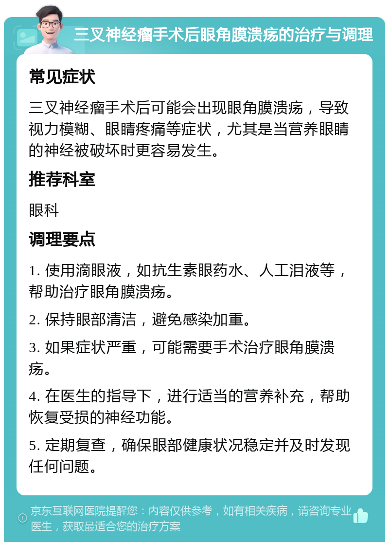 三叉神经瘤手术后眼角膜溃疡的治疗与调理 常见症状 三叉神经瘤手术后可能会出现眼角膜溃疡，导致视力模糊、眼睛疼痛等症状，尤其是当营养眼睛的神经被破坏时更容易发生。 推荐科室 眼科 调理要点 1. 使用滴眼液，如抗生素眼药水、人工泪液等，帮助治疗眼角膜溃疡。 2. 保持眼部清洁，避免感染加重。 3. 如果症状严重，可能需要手术治疗眼角膜溃疡。 4. 在医生的指导下，进行适当的营养补充，帮助恢复受损的神经功能。 5. 定期复查，确保眼部健康状况稳定并及时发现任何问题。