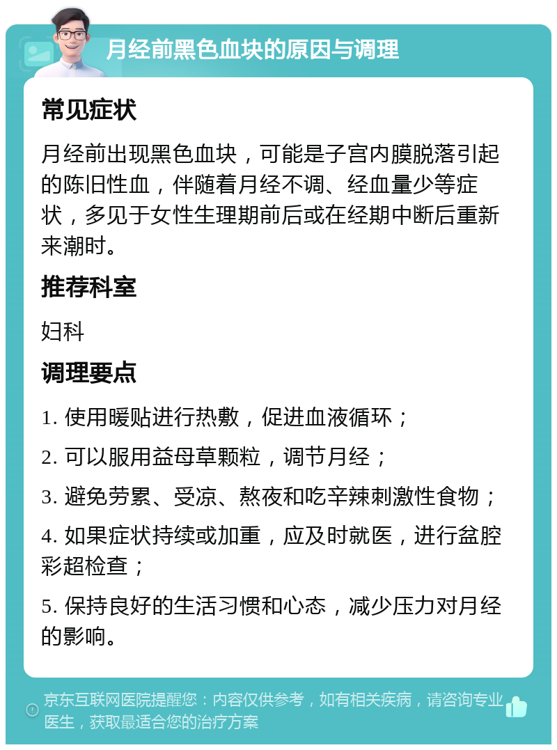 月经前黑色血块的原因与调理 常见症状 月经前出现黑色血块，可能是子宫内膜脱落引起的陈旧性血，伴随着月经不调、经血量少等症状，多见于女性生理期前后或在经期中断后重新来潮时。 推荐科室 妇科 调理要点 1. 使用暖贴进行热敷，促进血液循环； 2. 可以服用益母草颗粒，调节月经； 3. 避免劳累、受凉、熬夜和吃辛辣刺激性食物； 4. 如果症状持续或加重，应及时就医，进行盆腔彩超检查； 5. 保持良好的生活习惯和心态，减少压力对月经的影响。