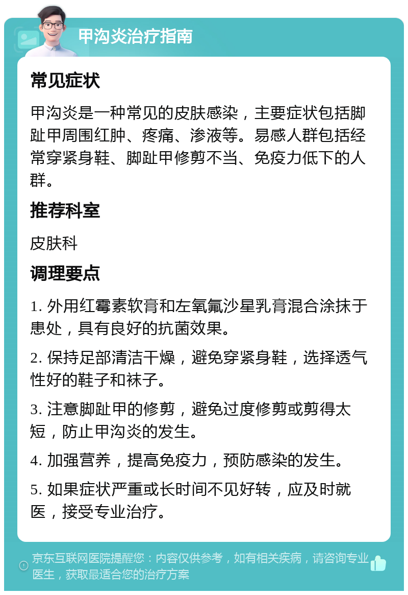 甲沟炎治疗指南 常见症状 甲沟炎是一种常见的皮肤感染，主要症状包括脚趾甲周围红肿、疼痛、渗液等。易感人群包括经常穿紧身鞋、脚趾甲修剪不当、免疫力低下的人群。 推荐科室 皮肤科 调理要点 1. 外用红霉素软膏和左氧氟沙星乳膏混合涂抹于患处，具有良好的抗菌效果。 2. 保持足部清洁干燥，避免穿紧身鞋，选择透气性好的鞋子和袜子。 3. 注意脚趾甲的修剪，避免过度修剪或剪得太短，防止甲沟炎的发生。 4. 加强营养，提高免疫力，预防感染的发生。 5. 如果症状严重或长时间不见好转，应及时就医，接受专业治疗。