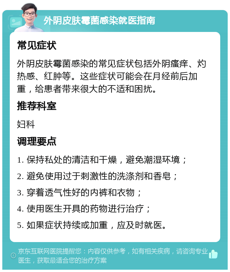 外阴皮肤霉菌感染就医指南 常见症状 外阴皮肤霉菌感染的常见症状包括外阴瘙痒、灼热感、红肿等。这些症状可能会在月经前后加重，给患者带来很大的不适和困扰。 推荐科室 妇科 调理要点 1. 保持私处的清洁和干燥，避免潮湿环境； 2. 避免使用过于刺激性的洗涤剂和香皂； 3. 穿着透气性好的内裤和衣物； 4. 使用医生开具的药物进行治疗； 5. 如果症状持续或加重，应及时就医。