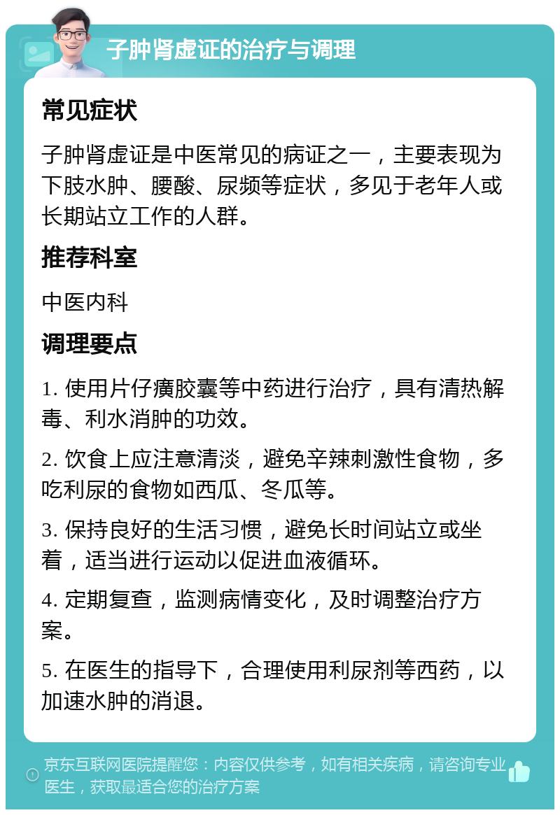 子肿肾虚证的治疗与调理 常见症状 子肿肾虚证是中医常见的病证之一，主要表现为下肢水肿、腰酸、尿频等症状，多见于老年人或长期站立工作的人群。 推荐科室 中医内科 调理要点 1. 使用片仔癀胶囊等中药进行治疗，具有清热解毒、利水消肿的功效。 2. 饮食上应注意清淡，避免辛辣刺激性食物，多吃利尿的食物如西瓜、冬瓜等。 3. 保持良好的生活习惯，避免长时间站立或坐着，适当进行运动以促进血液循环。 4. 定期复查，监测病情变化，及时调整治疗方案。 5. 在医生的指导下，合理使用利尿剂等西药，以加速水肿的消退。