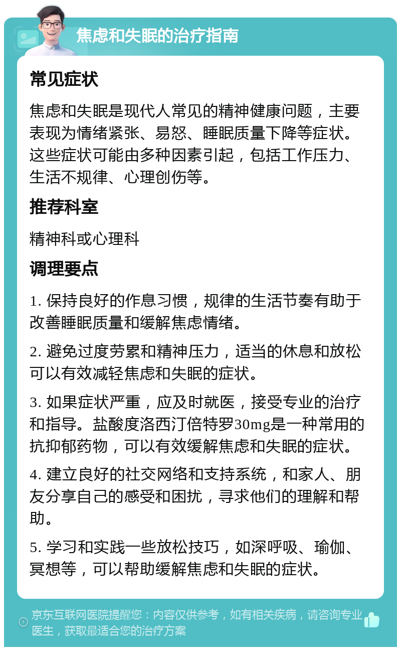 焦虑和失眠的治疗指南 常见症状 焦虑和失眠是现代人常见的精神健康问题，主要表现为情绪紧张、易怒、睡眠质量下降等症状。这些症状可能由多种因素引起，包括工作压力、生活不规律、心理创伤等。 推荐科室 精神科或心理科 调理要点 1. 保持良好的作息习惯，规律的生活节奏有助于改善睡眠质量和缓解焦虑情绪。 2. 避免过度劳累和精神压力，适当的休息和放松可以有效减轻焦虑和失眠的症状。 3. 如果症状严重，应及时就医，接受专业的治疗和指导。盐酸度洛西汀倍特罗30mg是一种常用的抗抑郁药物，可以有效缓解焦虑和失眠的症状。 4. 建立良好的社交网络和支持系统，和家人、朋友分享自己的感受和困扰，寻求他们的理解和帮助。 5. 学习和实践一些放松技巧，如深呼吸、瑜伽、冥想等，可以帮助缓解焦虑和失眠的症状。