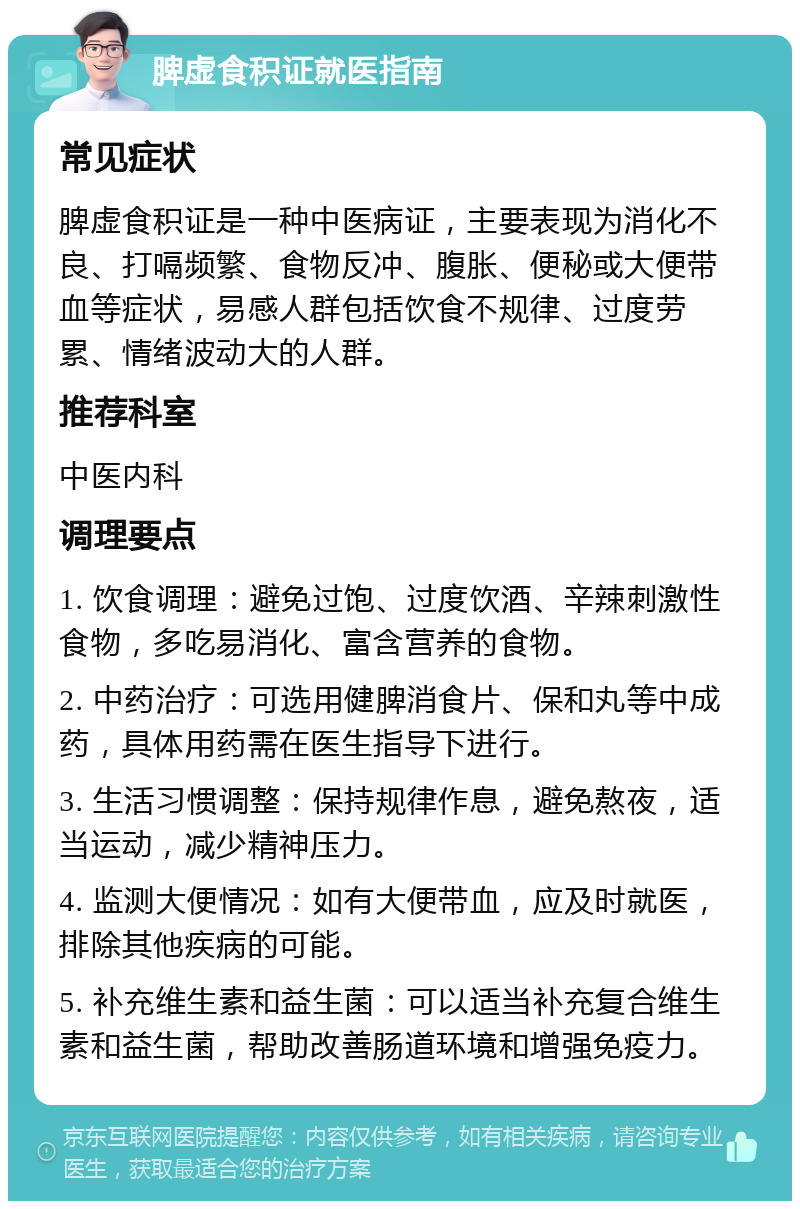 脾虚食积证就医指南 常见症状 脾虚食积证是一种中医病证，主要表现为消化不良、打嗝频繁、食物反冲、腹胀、便秘或大便带血等症状，易感人群包括饮食不规律、过度劳累、情绪波动大的人群。 推荐科室 中医内科 调理要点 1. 饮食调理：避免过饱、过度饮酒、辛辣刺激性食物，多吃易消化、富含营养的食物。 2. 中药治疗：可选用健脾消食片、保和丸等中成药，具体用药需在医生指导下进行。 3. 生活习惯调整：保持规律作息，避免熬夜，适当运动，减少精神压力。 4. 监测大便情况：如有大便带血，应及时就医，排除其他疾病的可能。 5. 补充维生素和益生菌：可以适当补充复合维生素和益生菌，帮助改善肠道环境和增强免疫力。