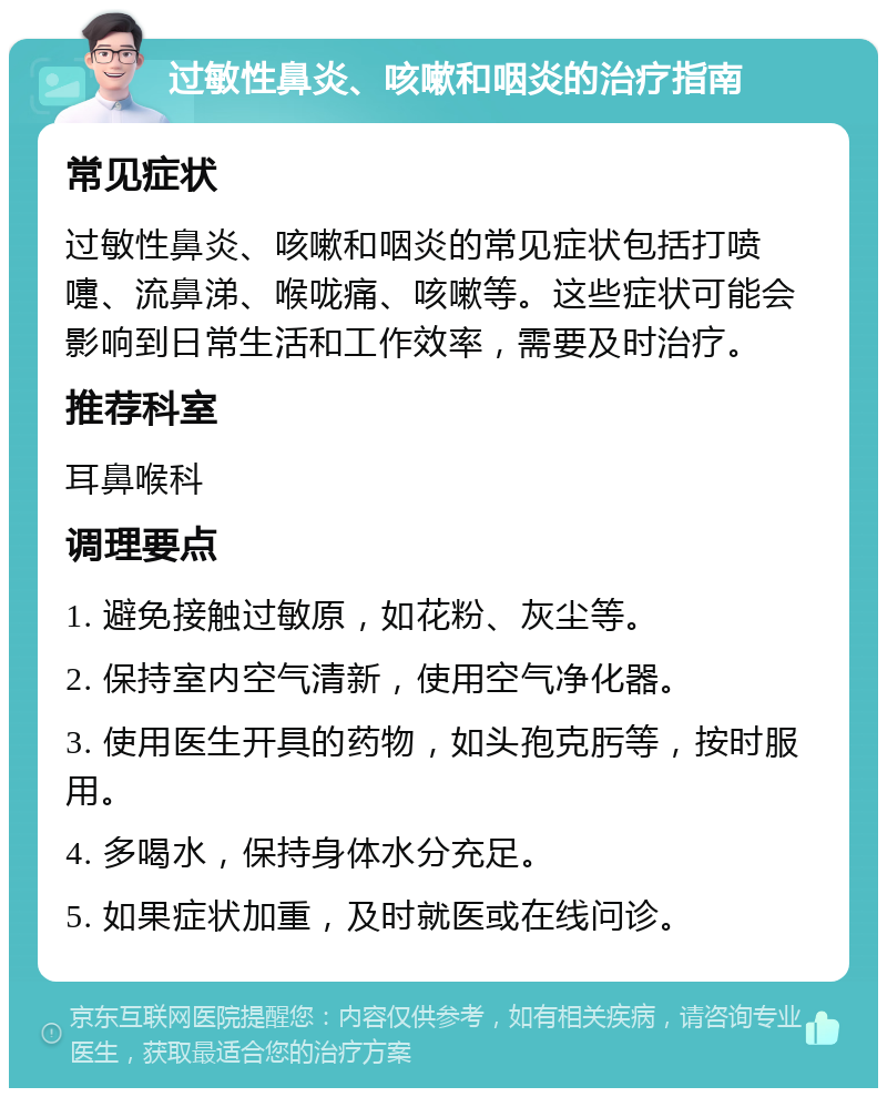 过敏性鼻炎、咳嗽和咽炎的治疗指南 常见症状 过敏性鼻炎、咳嗽和咽炎的常见症状包括打喷嚏、流鼻涕、喉咙痛、咳嗽等。这些症状可能会影响到日常生活和工作效率，需要及时治疗。 推荐科室 耳鼻喉科 调理要点 1. 避免接触过敏原，如花粉、灰尘等。 2. 保持室内空气清新，使用空气净化器。 3. 使用医生开具的药物，如头孢克肟等，按时服用。 4. 多喝水，保持身体水分充足。 5. 如果症状加重，及时就医或在线问诊。