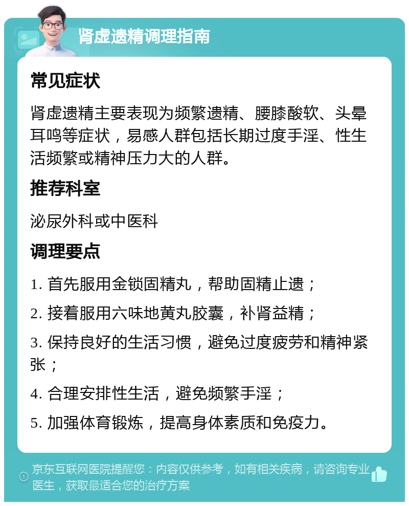 肾虚遗精调理指南 常见症状 肾虚遗精主要表现为频繁遗精、腰膝酸软、头晕耳鸣等症状，易感人群包括长期过度手淫、性生活频繁或精神压力大的人群。 推荐科室 泌尿外科或中医科 调理要点 1. 首先服用金锁固精丸，帮助固精止遗； 2. 接着服用六味地黄丸胶囊，补肾益精； 3. 保持良好的生活习惯，避免过度疲劳和精神紧张； 4. 合理安排性生活，避免频繁手淫； 5. 加强体育锻炼，提高身体素质和免疫力。