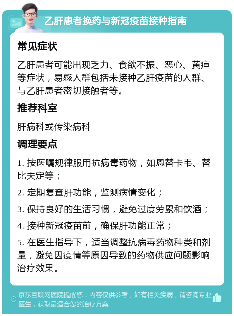 乙肝患者换药与新冠疫苗接种指南 常见症状 乙肝患者可能出现乏力、食欲不振、恶心、黄疸等症状，易感人群包括未接种乙肝疫苗的人群、与乙肝患者密切接触者等。 推荐科室 肝病科或传染病科 调理要点 1. 按医嘱规律服用抗病毒药物，如恩替卡韦、替比夫定等； 2. 定期复查肝功能，监测病情变化； 3. 保持良好的生活习惯，避免过度劳累和饮酒； 4. 接种新冠疫苗前，确保肝功能正常； 5. 在医生指导下，适当调整抗病毒药物种类和剂量，避免因疫情等原因导致的药物供应问题影响治疗效果。