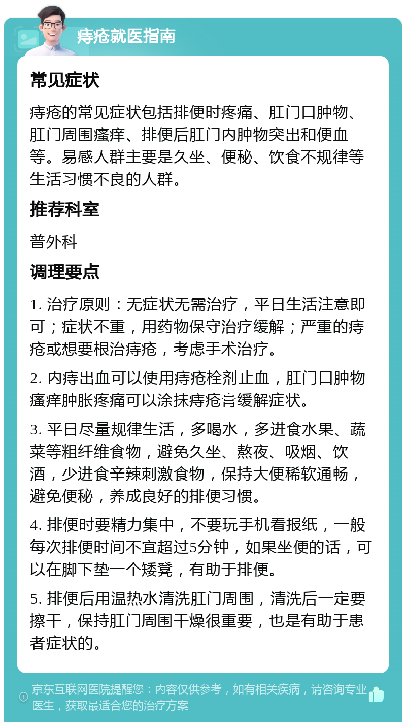 痔疮就医指南 常见症状 痔疮的常见症状包括排便时疼痛、肛门口肿物、肛门周围瘙痒、排便后肛门内肿物突出和便血等。易感人群主要是久坐、便秘、饮食不规律等生活习惯不良的人群。 推荐科室 普外科 调理要点 1. 治疗原则：无症状无需治疗，平日生活注意即可；症状不重，用药物保守治疗缓解；严重的痔疮或想要根治痔疮，考虑手术治疗。 2. 内痔出血可以使用痔疮栓剂止血，肛门口肿物瘙痒肿胀疼痛可以涂抹痔疮膏缓解症状。 3. 平日尽量规律生活，多喝水，多进食水果、蔬菜等粗纤维食物，避免久坐、熬夜、吸烟、饮酒，少进食辛辣刺激食物，保持大便稀软通畅，避免便秘，养成良好的排便习惯。 4. 排便时要精力集中，不要玩手机看报纸，一般每次排便时间不宜超过5分钟，如果坐便的话，可以在脚下垫一个矮凳，有助于排便。 5. 排便后用温热水清洗肛门周围，清洗后一定要擦干，保持肛门周围干燥很重要，也是有助于患者症状的。