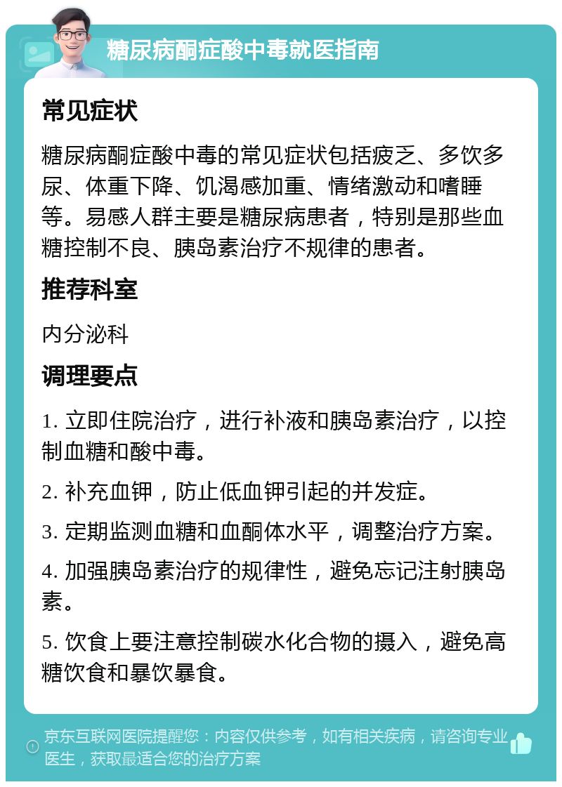 糖尿病酮症酸中毒就医指南 常见症状 糖尿病酮症酸中毒的常见症状包括疲乏、多饮多尿、体重下降、饥渴感加重、情绪激动和嗜睡等。易感人群主要是糖尿病患者，特别是那些血糖控制不良、胰岛素治疗不规律的患者。 推荐科室 内分泌科 调理要点 1. 立即住院治疗，进行补液和胰岛素治疗，以控制血糖和酸中毒。 2. 补充血钾，防止低血钾引起的并发症。 3. 定期监测血糖和血酮体水平，调整治疗方案。 4. 加强胰岛素治疗的规律性，避免忘记注射胰岛素。 5. 饮食上要注意控制碳水化合物的摄入，避免高糖饮食和暴饮暴食。