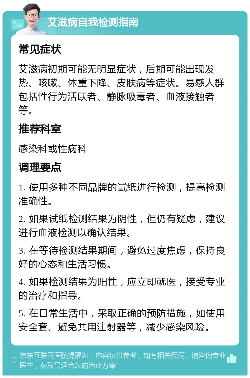 艾滋病自我检测指南 常见症状 艾滋病初期可能无明显症状，后期可能出现发热、咳嗽、体重下降、皮肤病等症状。易感人群包括性行为活跃者、静脉吸毒者、血液接触者等。 推荐科室 感染科或性病科 调理要点 1. 使用多种不同品牌的试纸进行检测，提高检测准确性。 2. 如果试纸检测结果为阴性，但仍有疑虑，建议进行血液检测以确认结果。 3. 在等待检测结果期间，避免过度焦虑，保持良好的心态和生活习惯。 4. 如果检测结果为阳性，应立即就医，接受专业的治疗和指导。 5. 在日常生活中，采取正确的预防措施，如使用安全套、避免共用注射器等，减少感染风险。