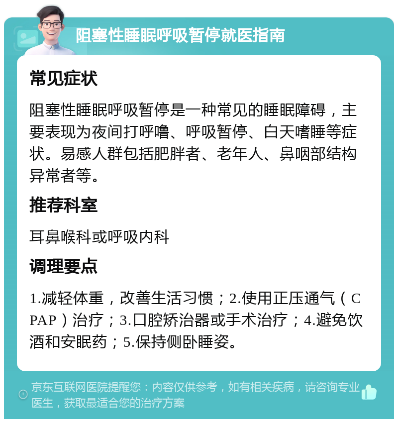 阻塞性睡眠呼吸暂停就医指南 常见症状 阻塞性睡眠呼吸暂停是一种常见的睡眠障碍，主要表现为夜间打呼噜、呼吸暂停、白天嗜睡等症状。易感人群包括肥胖者、老年人、鼻咽部结构异常者等。 推荐科室 耳鼻喉科或呼吸内科 调理要点 1.减轻体重，改善生活习惯；2.使用正压通气（CPAP）治疗；3.口腔矫治器或手术治疗；4.避免饮酒和安眠药；5.保持侧卧睡姿。