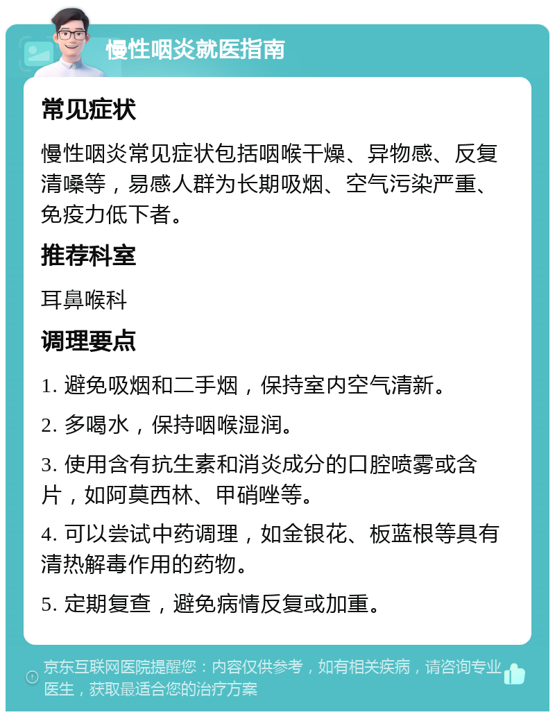 慢性咽炎就医指南 常见症状 慢性咽炎常见症状包括咽喉干燥、异物感、反复清嗓等，易感人群为长期吸烟、空气污染严重、免疫力低下者。 推荐科室 耳鼻喉科 调理要点 1. 避免吸烟和二手烟，保持室内空气清新。 2. 多喝水，保持咽喉湿润。 3. 使用含有抗生素和消炎成分的口腔喷雾或含片，如阿莫西林、甲硝唑等。 4. 可以尝试中药调理，如金银花、板蓝根等具有清热解毒作用的药物。 5. 定期复查，避免病情反复或加重。