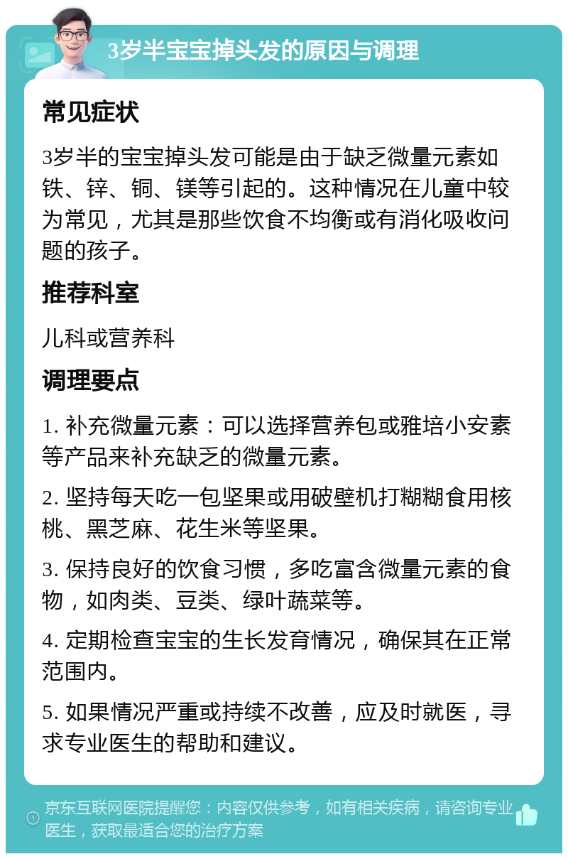 3岁半宝宝掉头发的原因与调理 常见症状 3岁半的宝宝掉头发可能是由于缺乏微量元素如铁、锌、铜、镁等引起的。这种情况在儿童中较为常见，尤其是那些饮食不均衡或有消化吸收问题的孩子。 推荐科室 儿科或营养科 调理要点 1. 补充微量元素：可以选择营养包或雅培小安素等产品来补充缺乏的微量元素。 2. 坚持每天吃一包坚果或用破壁机打糊糊食用核桃、黑芝麻、花生米等坚果。 3. 保持良好的饮食习惯，多吃富含微量元素的食物，如肉类、豆类、绿叶蔬菜等。 4. 定期检查宝宝的生长发育情况，确保其在正常范围内。 5. 如果情况严重或持续不改善，应及时就医，寻求专业医生的帮助和建议。