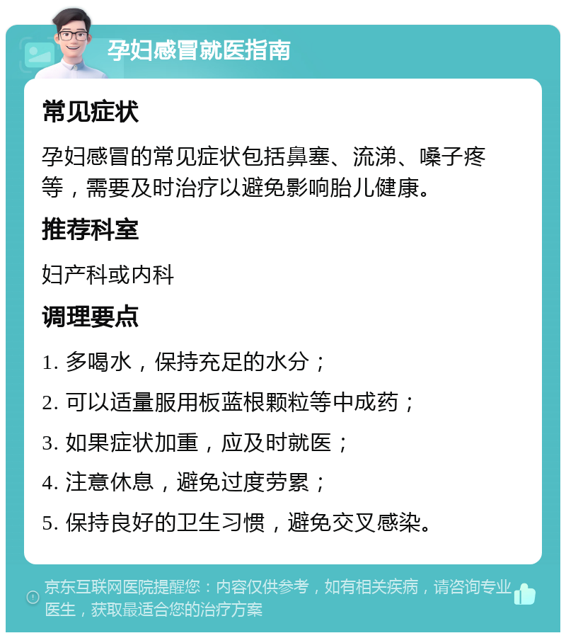 孕妇感冒就医指南 常见症状 孕妇感冒的常见症状包括鼻塞、流涕、嗓子疼等，需要及时治疗以避免影响胎儿健康。 推荐科室 妇产科或内科 调理要点 1. 多喝水，保持充足的水分； 2. 可以适量服用板蓝根颗粒等中成药； 3. 如果症状加重，应及时就医； 4. 注意休息，避免过度劳累； 5. 保持良好的卫生习惯，避免交叉感染。