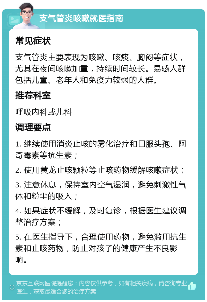 支气管炎咳嗽就医指南 常见症状 支气管炎主要表现为咳嗽、咳痰、胸闷等症状，尤其在夜间咳嗽加重，持续时间较长。易感人群包括儿童、老年人和免疫力较弱的人群。 推荐科室 呼吸内科或儿科 调理要点 1. 继续使用消炎止咳的雾化治疗和口服头孢、阿奇霉素等抗生素； 2. 使用黄龙止咳颗粒等止咳药物缓解咳嗽症状； 3. 注意休息，保持室内空气湿润，避免刺激性气体和粉尘的吸入； 4. 如果症状不缓解，及时复诊，根据医生建议调整治疗方案； 5. 在医生指导下，合理使用药物，避免滥用抗生素和止咳药物，防止对孩子的健康产生不良影响。