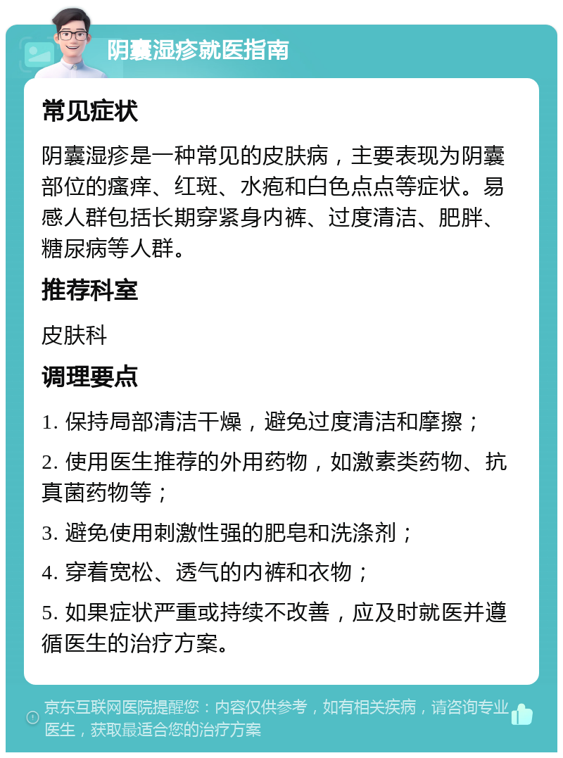 阴囊湿疹就医指南 常见症状 阴囊湿疹是一种常见的皮肤病，主要表现为阴囊部位的瘙痒、红斑、水疱和白色点点等症状。易感人群包括长期穿紧身内裤、过度清洁、肥胖、糖尿病等人群。 推荐科室 皮肤科 调理要点 1. 保持局部清洁干燥，避免过度清洁和摩擦； 2. 使用医生推荐的外用药物，如激素类药物、抗真菌药物等； 3. 避免使用刺激性强的肥皂和洗涤剂； 4. 穿着宽松、透气的内裤和衣物； 5. 如果症状严重或持续不改善，应及时就医并遵循医生的治疗方案。