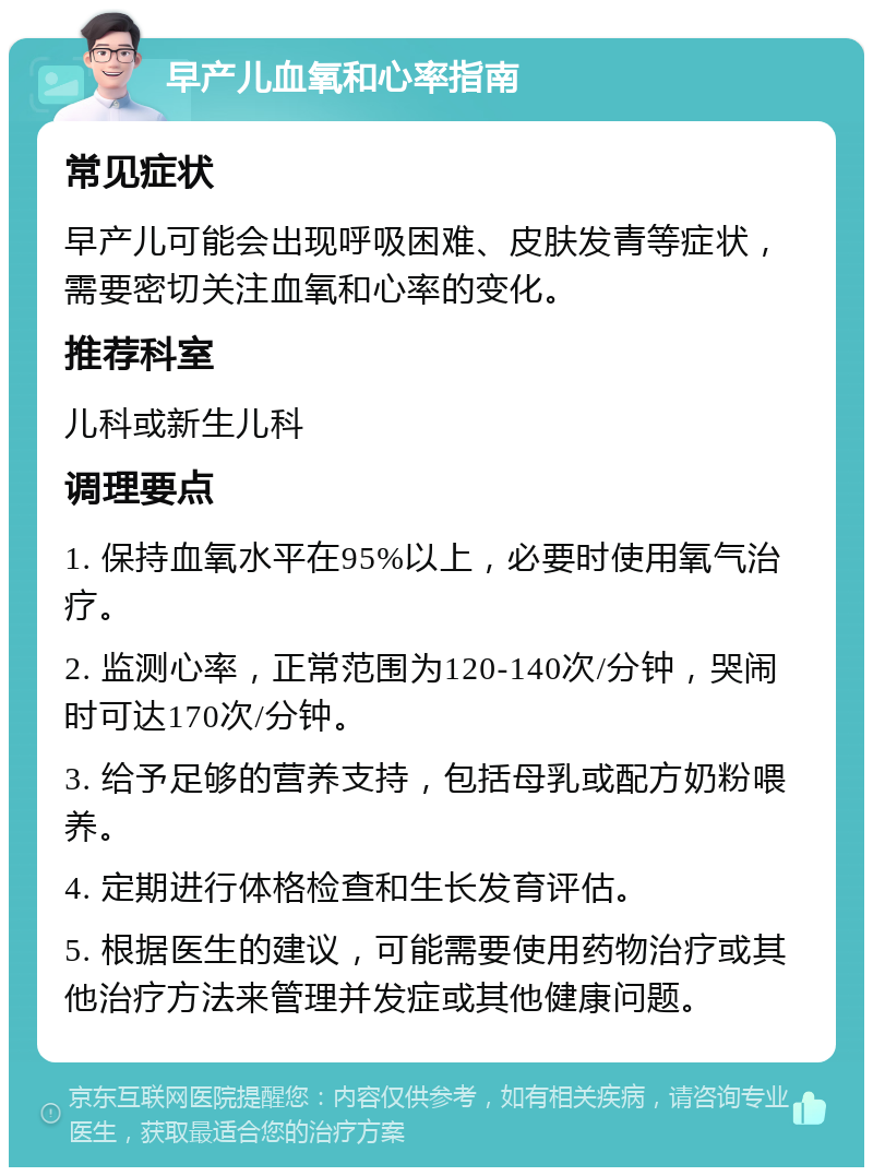 早产儿血氧和心率指南 常见症状 早产儿可能会出现呼吸困难、皮肤发青等症状，需要密切关注血氧和心率的变化。 推荐科室 儿科或新生儿科 调理要点 1. 保持血氧水平在95%以上，必要时使用氧气治疗。 2. 监测心率，正常范围为120-140次/分钟，哭闹时可达170次/分钟。 3. 给予足够的营养支持，包括母乳或配方奶粉喂养。 4. 定期进行体格检查和生长发育评估。 5. 根据医生的建议，可能需要使用药物治疗或其他治疗方法来管理并发症或其他健康问题。