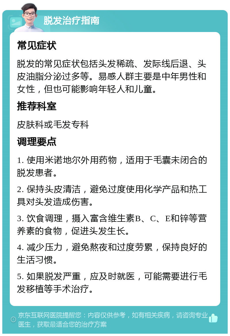 脱发治疗指南 常见症状 脱发的常见症状包括头发稀疏、发际线后退、头皮油脂分泌过多等。易感人群主要是中年男性和女性，但也可能影响年轻人和儿童。 推荐科室 皮肤科或毛发专科 调理要点 1. 使用米诺地尔外用药物，适用于毛囊未闭合的脱发患者。 2. 保持头皮清洁，避免过度使用化学产品和热工具对头发造成伤害。 3. 饮食调理，摄入富含维生素B、C、E和锌等营养素的食物，促进头发生长。 4. 减少压力，避免熬夜和过度劳累，保持良好的生活习惯。 5. 如果脱发严重，应及时就医，可能需要进行毛发移植等手术治疗。