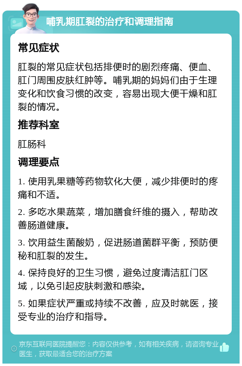 哺乳期肛裂的治疗和调理指南 常见症状 肛裂的常见症状包括排便时的剧烈疼痛、便血、肛门周围皮肤红肿等。哺乳期的妈妈们由于生理变化和饮食习惯的改变，容易出现大便干燥和肛裂的情况。 推荐科室 肛肠科 调理要点 1. 使用乳果糖等药物软化大便，减少排便时的疼痛和不适。 2. 多吃水果蔬菜，增加膳食纤维的摄入，帮助改善肠道健康。 3. 饮用益生菌酸奶，促进肠道菌群平衡，预防便秘和肛裂的发生。 4. 保持良好的卫生习惯，避免过度清洁肛门区域，以免引起皮肤刺激和感染。 5. 如果症状严重或持续不改善，应及时就医，接受专业的治疗和指导。