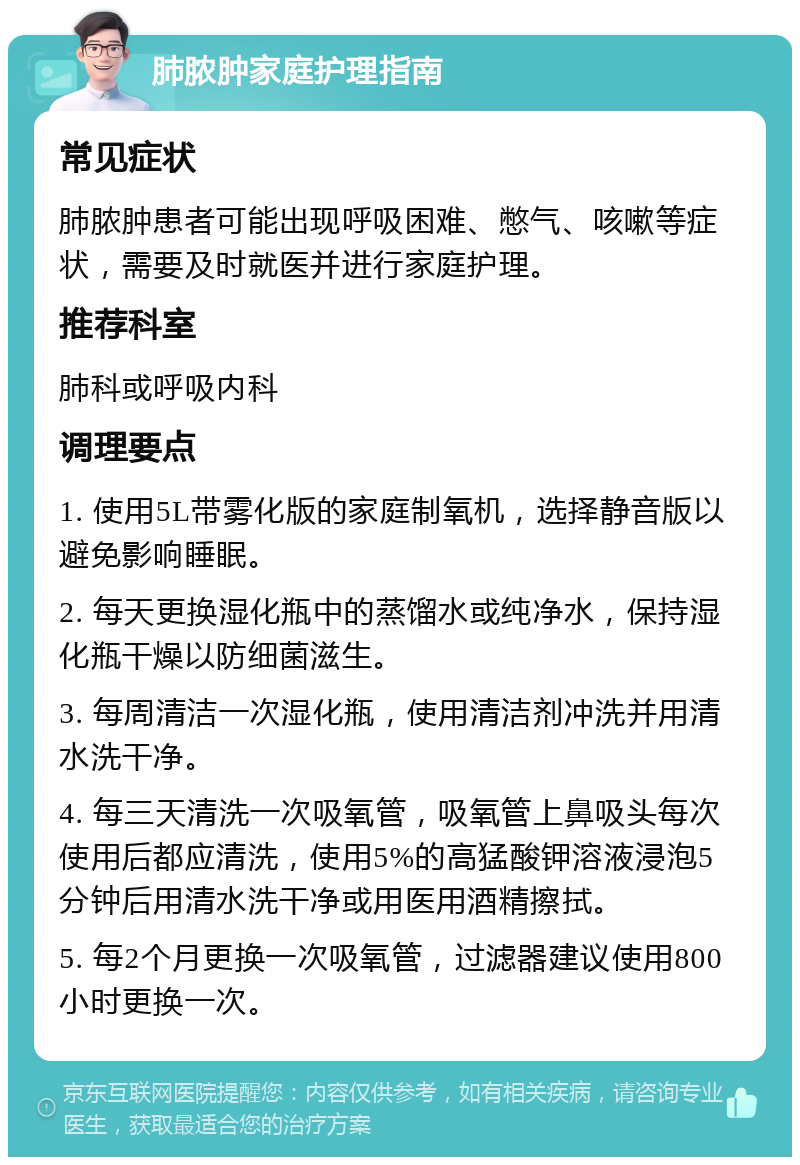 肺脓肿家庭护理指南 常见症状 肺脓肿患者可能出现呼吸困难、憋气、咳嗽等症状，需要及时就医并进行家庭护理。 推荐科室 肺科或呼吸内科 调理要点 1. 使用5L带雾化版的家庭制氧机，选择静音版以避免影响睡眠。 2. 每天更换湿化瓶中的蒸馏水或纯净水，保持湿化瓶干燥以防细菌滋生。 3. 每周清洁一次湿化瓶，使用清洁剂冲洗并用清水洗干净。 4. 每三天清洗一次吸氧管，吸氧管上鼻吸头每次使用后都应清洗，使用5%的高猛酸钾溶液浸泡5分钟后用清水洗干净或用医用酒精擦拭。 5. 每2个月更换一次吸氧管，过滤器建议使用800小时更换一次。