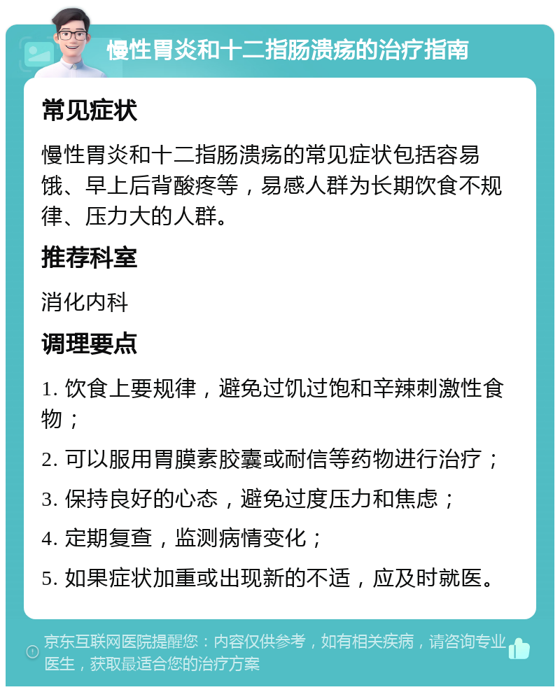 慢性胃炎和十二指肠溃疡的治疗指南 常见症状 慢性胃炎和十二指肠溃疡的常见症状包括容易饿、早上后背酸疼等，易感人群为长期饮食不规律、压力大的人群。 推荐科室 消化内科 调理要点 1. 饮食上要规律，避免过饥过饱和辛辣刺激性食物； 2. 可以服用胃膜素胶囊或耐信等药物进行治疗； 3. 保持良好的心态，避免过度压力和焦虑； 4. 定期复查，监测病情变化； 5. 如果症状加重或出现新的不适，应及时就医。