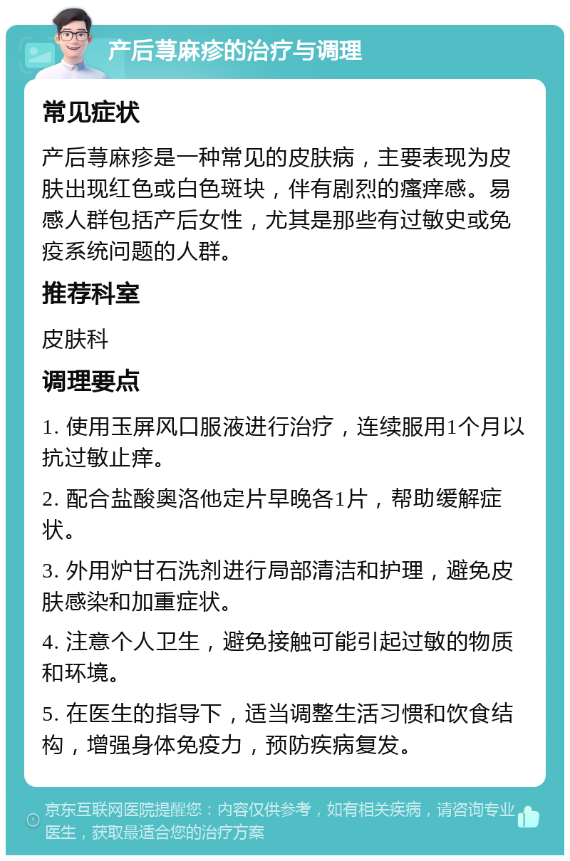 产后荨麻疹的治疗与调理 常见症状 产后荨麻疹是一种常见的皮肤病，主要表现为皮肤出现红色或白色斑块，伴有剧烈的瘙痒感。易感人群包括产后女性，尤其是那些有过敏史或免疫系统问题的人群。 推荐科室 皮肤科 调理要点 1. 使用玉屏风口服液进行治疗，连续服用1个月以抗过敏止痒。 2. 配合盐酸奥洛他定片早晚各1片，帮助缓解症状。 3. 外用炉甘石洗剂进行局部清洁和护理，避免皮肤感染和加重症状。 4. 注意个人卫生，避免接触可能引起过敏的物质和环境。 5. 在医生的指导下，适当调整生活习惯和饮食结构，增强身体免疫力，预防疾病复发。