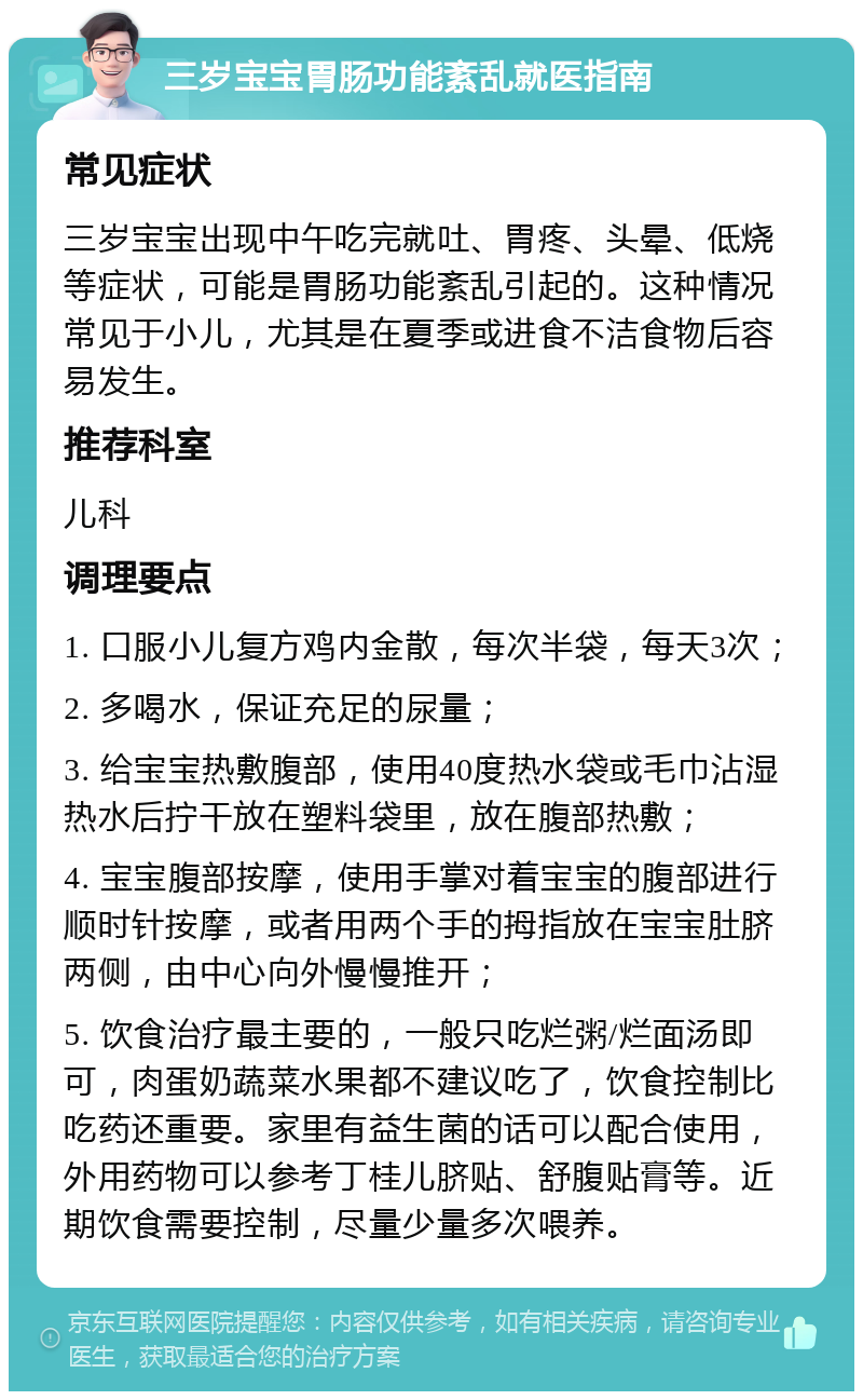 三岁宝宝胃肠功能紊乱就医指南 常见症状 三岁宝宝出现中午吃完就吐、胃疼、头晕、低烧等症状，可能是胃肠功能紊乱引起的。这种情况常见于小儿，尤其是在夏季或进食不洁食物后容易发生。 推荐科室 儿科 调理要点 1. 口服小儿复方鸡内金散，每次半袋，每天3次； 2. 多喝水，保证充足的尿量； 3. 给宝宝热敷腹部，使用40度热水袋或毛巾沾湿热水后拧干放在塑料袋里，放在腹部热敷； 4. 宝宝腹部按摩，使用手掌对着宝宝的腹部进行顺时针按摩，或者用两个手的拇指放在宝宝肚脐两侧，由中心向外慢慢推开； 5. 饮食治疗最主要的，一般只吃烂粥/烂面汤即可，肉蛋奶蔬菜水果都不建议吃了，饮食控制比吃药还重要。家里有益生菌的话可以配合使用，外用药物可以参考丁桂儿脐贴、舒腹贴膏等。近期饮食需要控制，尽量少量多次喂养。