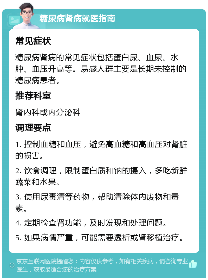 糖尿病肾病就医指南 常见症状 糖尿病肾病的常见症状包括蛋白尿、血尿、水肿、血压升高等。易感人群主要是长期未控制的糖尿病患者。 推荐科室 肾内科或内分泌科 调理要点 1. 控制血糖和血压，避免高血糖和高血压对肾脏的损害。 2. 饮食调理，限制蛋白质和钠的摄入，多吃新鲜蔬菜和水果。 3. 使用尿毒清等药物，帮助清除体内废物和毒素。 4. 定期检查肾功能，及时发现和处理问题。 5. 如果病情严重，可能需要透析或肾移植治疗。