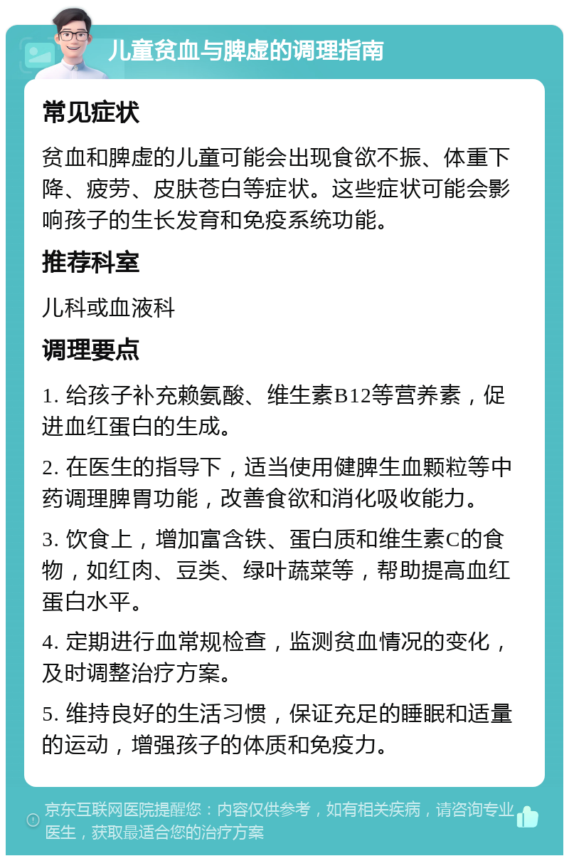 儿童贫血与脾虚的调理指南 常见症状 贫血和脾虚的儿童可能会出现食欲不振、体重下降、疲劳、皮肤苍白等症状。这些症状可能会影响孩子的生长发育和免疫系统功能。 推荐科室 儿科或血液科 调理要点 1. 给孩子补充赖氨酸、维生素B12等营养素，促进血红蛋白的生成。 2. 在医生的指导下，适当使用健脾生血颗粒等中药调理脾胃功能，改善食欲和消化吸收能力。 3. 饮食上，增加富含铁、蛋白质和维生素C的食物，如红肉、豆类、绿叶蔬菜等，帮助提高血红蛋白水平。 4. 定期进行血常规检查，监测贫血情况的变化，及时调整治疗方案。 5. 维持良好的生活习惯，保证充足的睡眠和适量的运动，增强孩子的体质和免疫力。