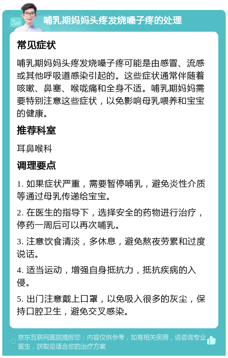 哺乳期妈妈头疼发烧嗓子疼的处理 常见症状 哺乳期妈妈头疼发烧嗓子疼可能是由感冒、流感或其他呼吸道感染引起的。这些症状通常伴随着咳嗽、鼻塞、喉咙痛和全身不适。哺乳期妈妈需要特别注意这些症状，以免影响母乳喂养和宝宝的健康。 推荐科室 耳鼻喉科 调理要点 1. 如果症状严重，需要暂停哺乳，避免炎性介质等通过母乳传递给宝宝。 2. 在医生的指导下，选择安全的药物进行治疗，停药一周后可以再次哺乳。 3. 注意饮食清淡，多休息，避免熬夜劳累和过度说话。 4. 适当运动，增强自身抵抗力，抵抗疾病的入侵。 5. 出门注意戴上口罩，以免吸入很多的灰尘，保持口腔卫生，避免交叉感染。