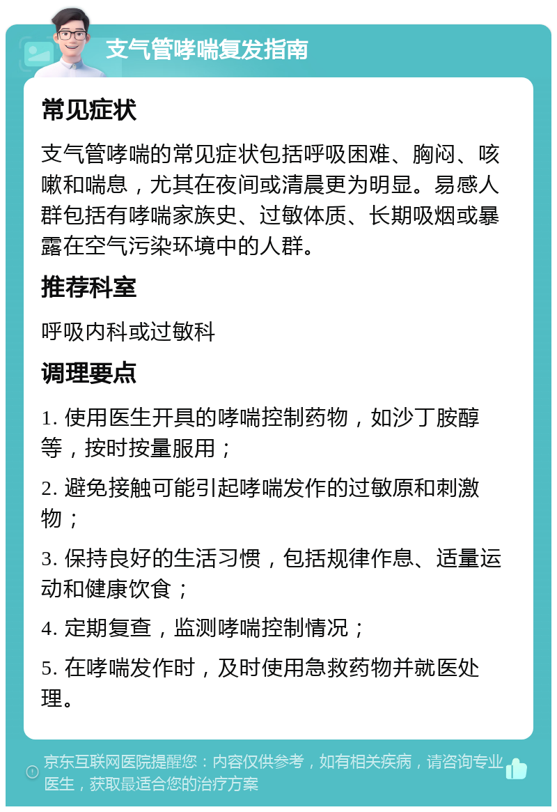 支气管哮喘复发指南 常见症状 支气管哮喘的常见症状包括呼吸困难、胸闷、咳嗽和喘息，尤其在夜间或清晨更为明显。易感人群包括有哮喘家族史、过敏体质、长期吸烟或暴露在空气污染环境中的人群。 推荐科室 呼吸内科或过敏科 调理要点 1. 使用医生开具的哮喘控制药物，如沙丁胺醇等，按时按量服用； 2. 避免接触可能引起哮喘发作的过敏原和刺激物； 3. 保持良好的生活习惯，包括规律作息、适量运动和健康饮食； 4. 定期复查，监测哮喘控制情况； 5. 在哮喘发作时，及时使用急救药物并就医处理。