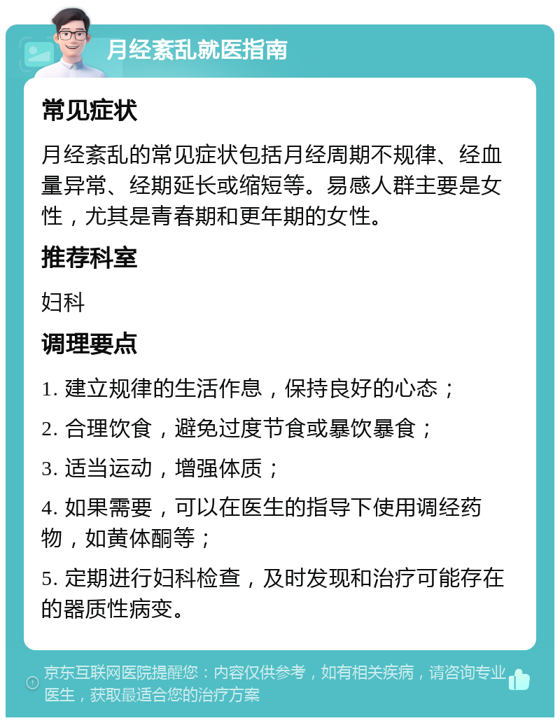 月经紊乱就医指南 常见症状 月经紊乱的常见症状包括月经周期不规律、经血量异常、经期延长或缩短等。易感人群主要是女性，尤其是青春期和更年期的女性。 推荐科室 妇科 调理要点 1. 建立规律的生活作息，保持良好的心态； 2. 合理饮食，避免过度节食或暴饮暴食； 3. 适当运动，增强体质； 4. 如果需要，可以在医生的指导下使用调经药物，如黄体酮等； 5. 定期进行妇科检查，及时发现和治疗可能存在的器质性病变。