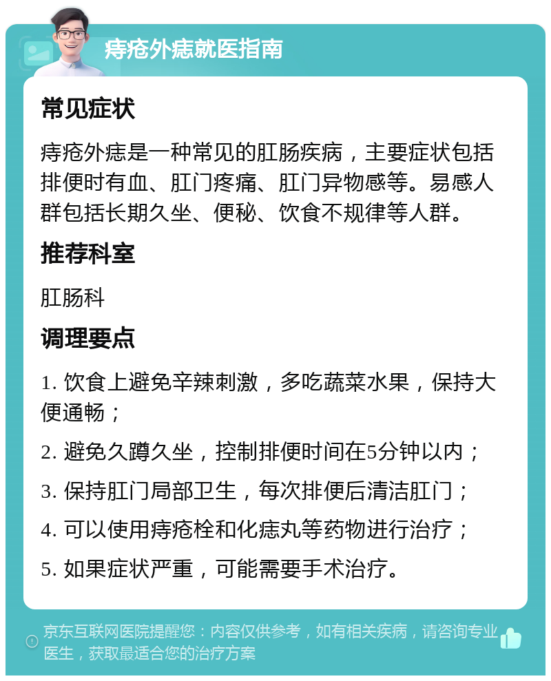 痔疮外痣就医指南 常见症状 痔疮外痣是一种常见的肛肠疾病，主要症状包括排便时有血、肛门疼痛、肛门异物感等。易感人群包括长期久坐、便秘、饮食不规律等人群。 推荐科室 肛肠科 调理要点 1. 饮食上避免辛辣刺激，多吃蔬菜水果，保持大便通畅； 2. 避免久蹲久坐，控制排便时间在5分钟以内； 3. 保持肛门局部卫生，每次排便后清洁肛门； 4. 可以使用痔疮栓和化痣丸等药物进行治疗； 5. 如果症状严重，可能需要手术治疗。