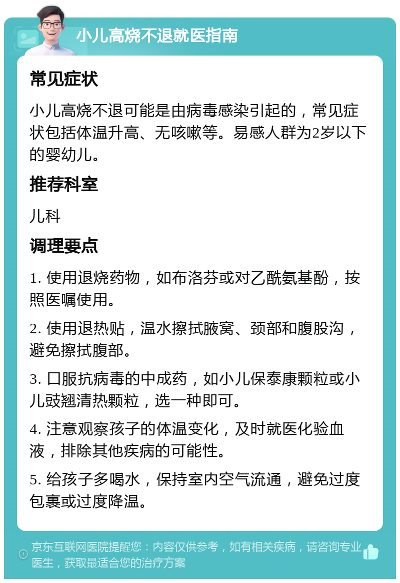 小儿高烧不退就医指南 常见症状 小儿高烧不退可能是由病毒感染引起的，常见症状包括体温升高、无咳嗽等。易感人群为2岁以下的婴幼儿。 推荐科室 儿科 调理要点 1. 使用退烧药物，如布洛芬或对乙酰氨基酚，按照医嘱使用。 2. 使用退热贴，温水擦拭腋窝、颈部和腹股沟，避免擦拭腹部。 3. 口服抗病毒的中成药，如小儿保泰康颗粒或小儿豉翘清热颗粒，选一种即可。 4. 注意观察孩子的体温变化，及时就医化验血液，排除其他疾病的可能性。 5. 给孩子多喝水，保持室内空气流通，避免过度包裹或过度降温。