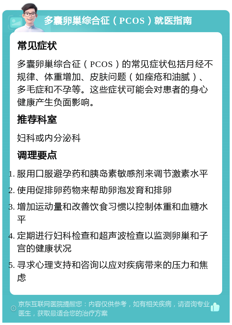 多囊卵巢综合征（PCOS）就医指南 常见症状 多囊卵巢综合征（PCOS）的常见症状包括月经不规律、体重增加、皮肤问题（如痤疮和油腻）、多毛症和不孕等。这些症状可能会对患者的身心健康产生负面影响。 推荐科室 妇科或内分泌科 调理要点 服用口服避孕药和胰岛素敏感剂来调节激素水平 使用促排卵药物来帮助卵泡发育和排卵 增加运动量和改善饮食习惯以控制体重和血糖水平 定期进行妇科检查和超声波检查以监测卵巢和子宫的健康状况 寻求心理支持和咨询以应对疾病带来的压力和焦虑